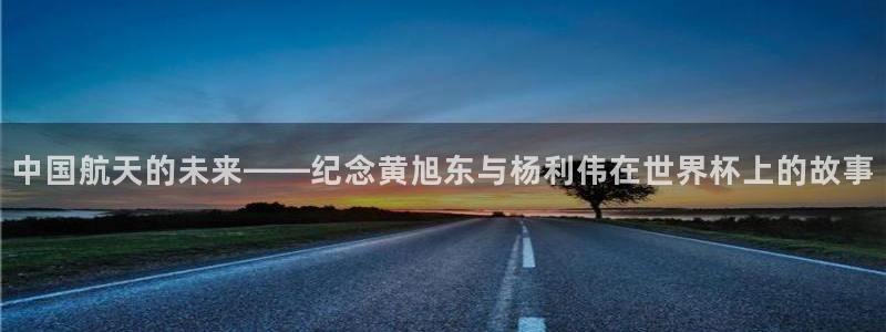 女足世界杯赛程：中国航天的未来——纪念黄旭东与杨利伟在世界杯上的故事